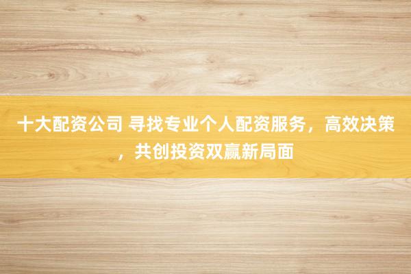 十大配资公司 寻找专业个人配资服务，高效决策，共创投资双赢新局面