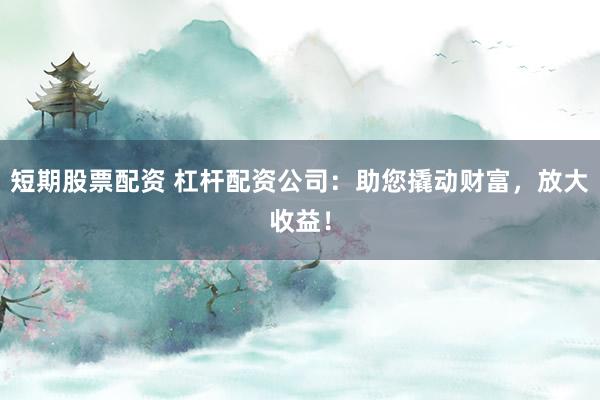 短期股票配资 杠杆配资公司：助您撬动财富，放大收益！