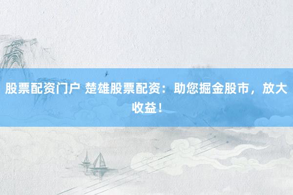 股票配资门户 楚雄股票配资：助您掘金股市，放大收益！