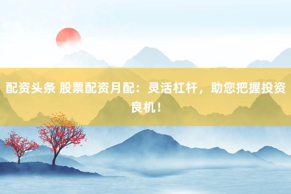 配资头条 股票配资月配：灵活杠杆，助您把握投资良机！