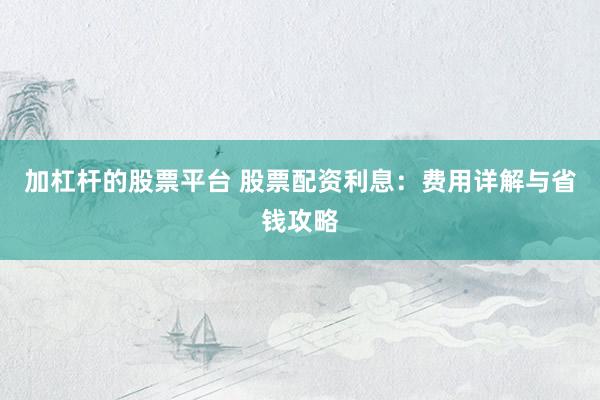 加杠杆的股票平台 股票配资利息：费用详解与省钱攻略