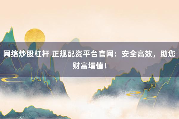 网络炒股杠杆 正规配资平台官网：安全高效，助您财富增值！