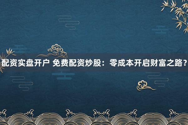 配资实盘开户 免费配资炒股：零成本开启财富之路？