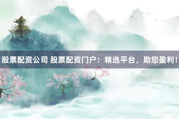 股票配资公司 股票配资门户：精选平台，助您盈利！