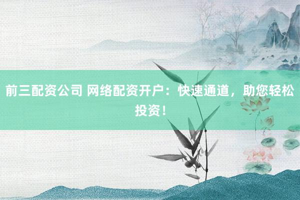 前三配资公司 网络配资开户：快速通道，助您轻松投资！