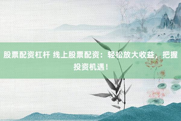 股票配资杠杆 线上股票配资：轻松放大收益，把握投资机遇！