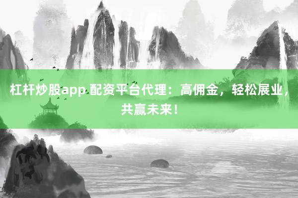 杠杆炒股app 配资平台代理：高佣金，轻松展业，共赢未来！