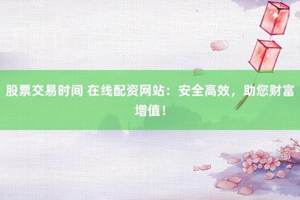 股票交易时间 在线配资网站：安全高效，助您财富增值！