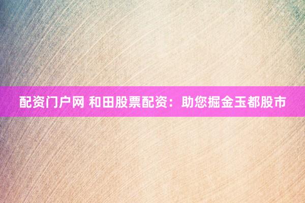 配资门户网 和田股票配资：助您掘金玉都股市