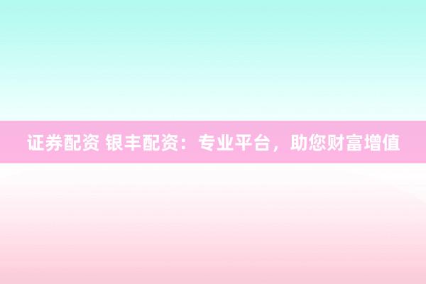 证券配资 银丰配资：专业平台，助您财富增值