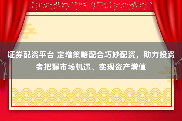 证券配资平台 定增策略配合巧妙配资，助力投资者把握市场机遇、实现资产增值