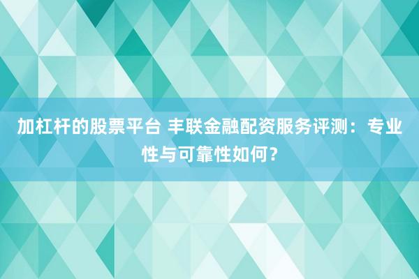 加杠杆的股票平台 丰联金融配资服务评测：专业性与可靠性如何？