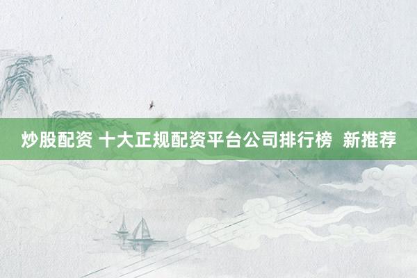 炒股配资 十大正规配资平台公司排行榜  新推荐