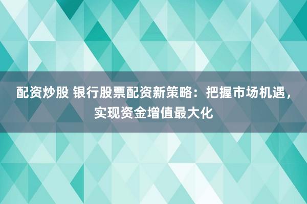 配资炒股 银行股票配资新策略：把握市场机遇，实现资金增值最大化