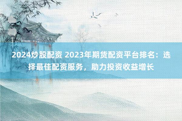 2024炒股配资 2023年期货配资平台排名：选择最佳配资服务，助力投资收益增长