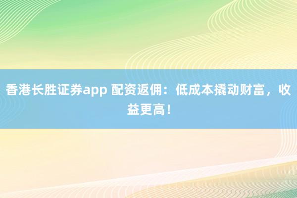 香港长胜证券app 配资返佣：低成本撬动财富，收益更高！