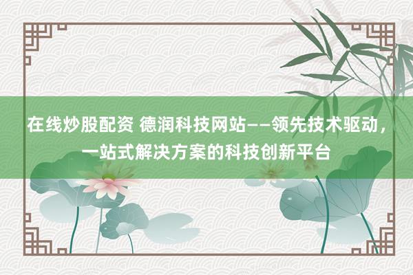 在线炒股配资 德润科技网站——领先技术驱动，一站式解决方案的科技创新平台
