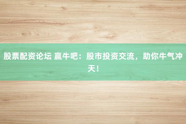 股票配资论坛 赢牛吧：股市投资交流，助你牛气冲天！