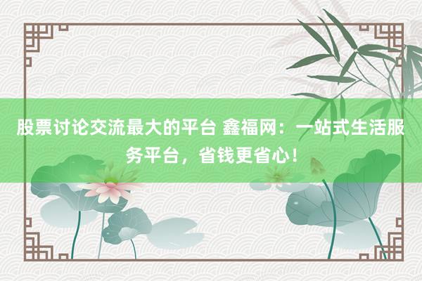 股票讨论交流最大的平台 鑫福网：一站式生活服务平台，省钱更省心！