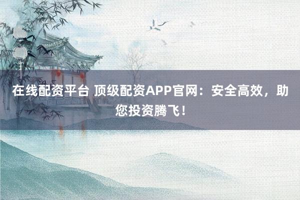 在线配资平台 顶级配资APP官网：安全高效，助您投资腾飞！