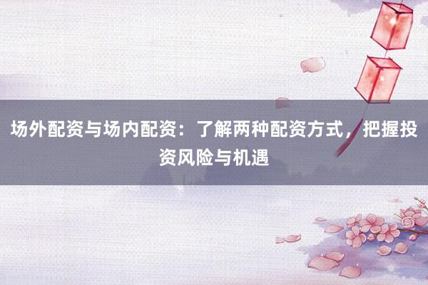 场外配资与场内配资：了解两种配资方式，把握投资风险与机遇