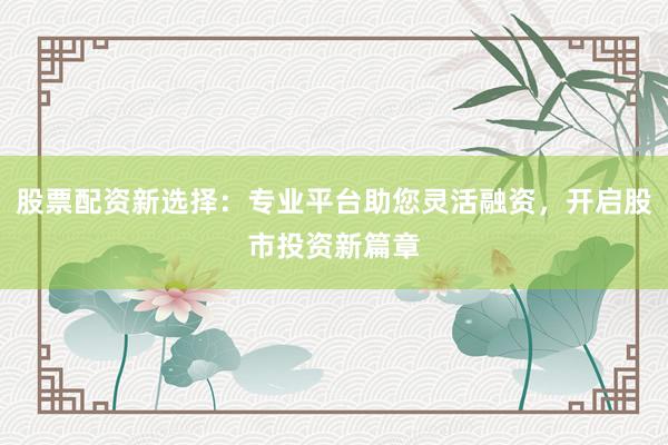 股票配资新选择：专业平台助您灵活融资，开启股市投资新篇章