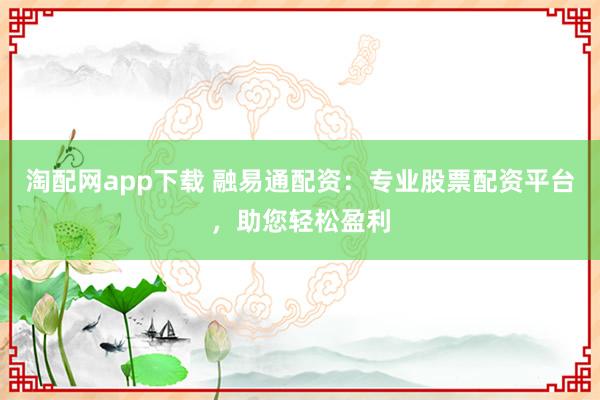淘配网app下载 融易通配资：专业股票配资平台，助您轻松盈利