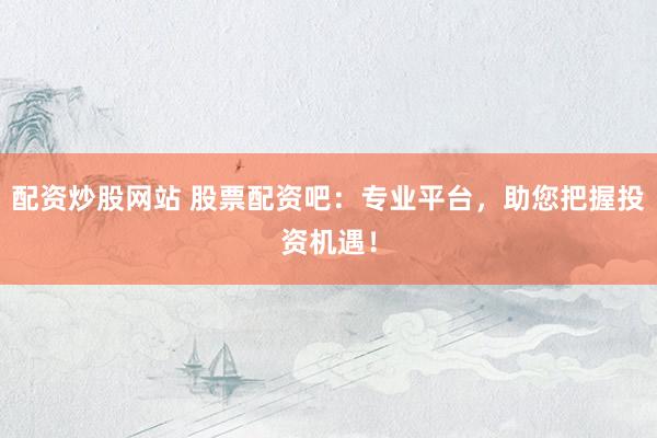 配资炒股网站 股票配资吧：专业平台，助您把握投资机遇！