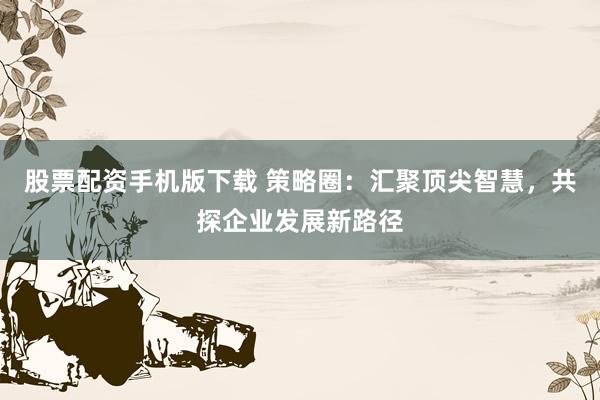 股票配资手机版下载 策略圈：汇聚顶尖智慧，共探企业发展新路径