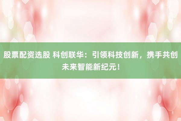 股票配资选股 科创联华：引领科技创新，携手共创未来智能新纪元！