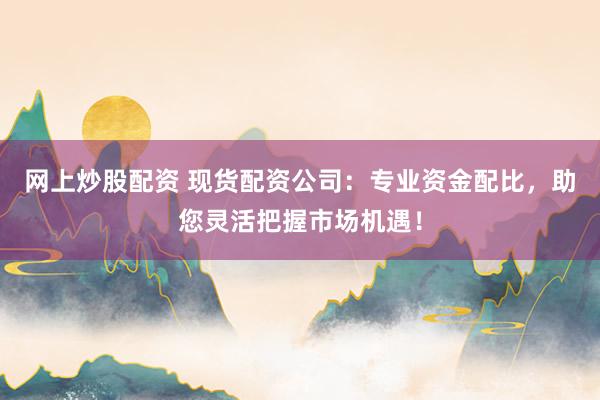 网上炒股配资 现货配资公司：专业资金配比，助您灵活把握市场机遇！