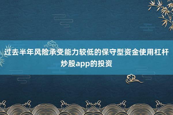 过去半年风险承受能力较低的保守型资金使用杠杆炒股app的投资