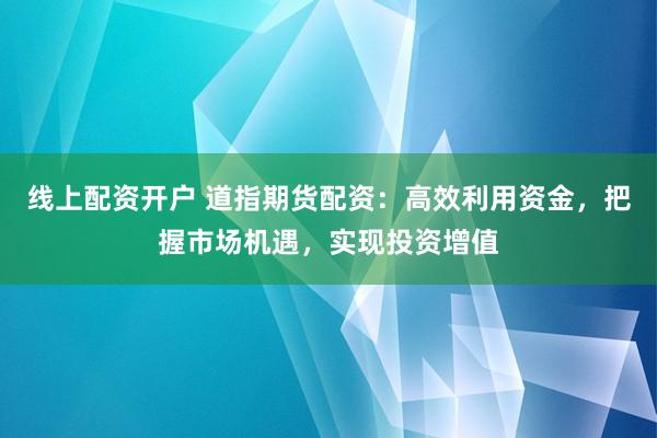 线上配资开户 道指期货配资：高效利用资金，把握市场机遇，实现投资增值