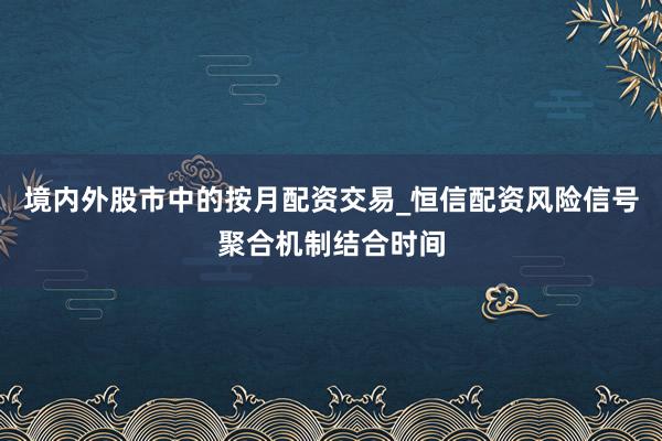 境内外股市中的按月配资交易_恒信配资风险信号聚合机制结合时间