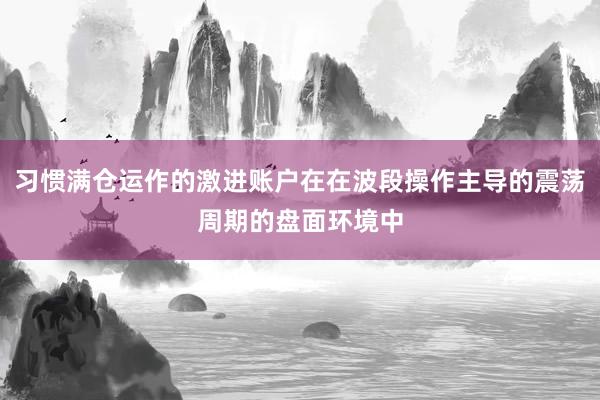 习惯满仓运作的激进账户在在波段操作主导的震荡周期的盘面环境中