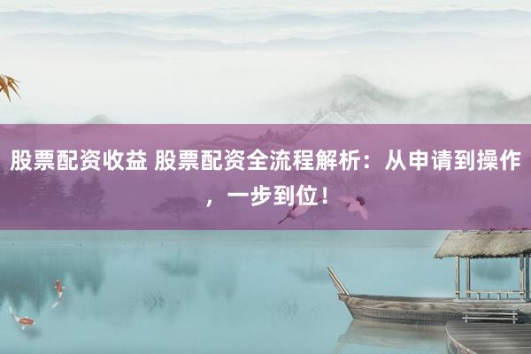 股票配资收益 股票配资全流程解析：从申请到操作，一步到位！