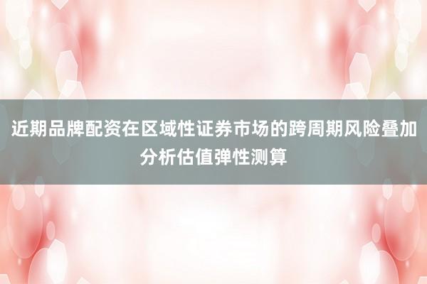 近期品牌配资在区域性证券市场的跨周期风险叠加分析估值弹性测算