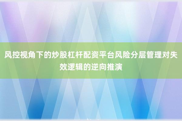 风控视角下的炒股杠杆配资平台风险分层管理对失效逻辑的逆向推演