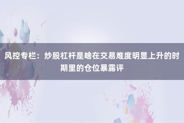 风控专栏：炒股杠杆是啥在交易难度明显上升的时期里的仓位暴露评