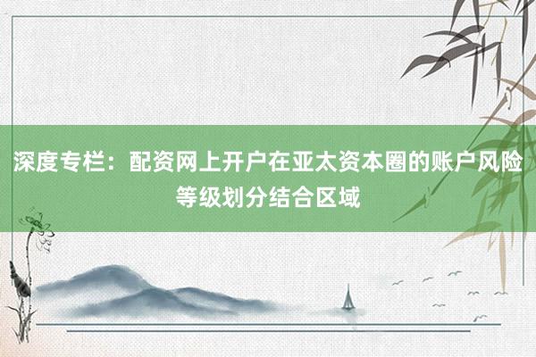 深度专栏：配资网上开户在亚太资本圈的账户风险等级划分结合区域