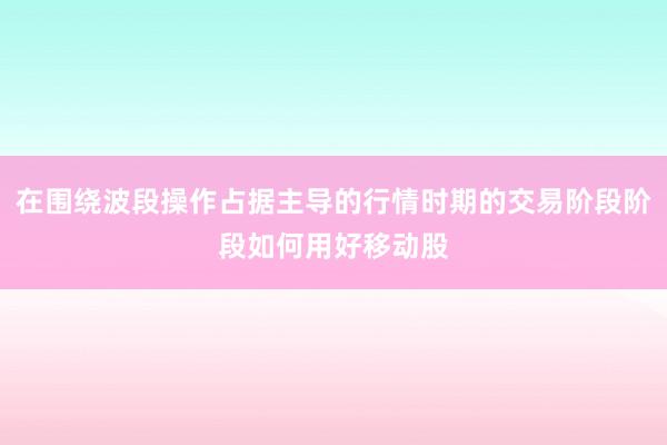 在围绕波段操作占据主导的行情时期的交易阶段阶段如何用好移动股