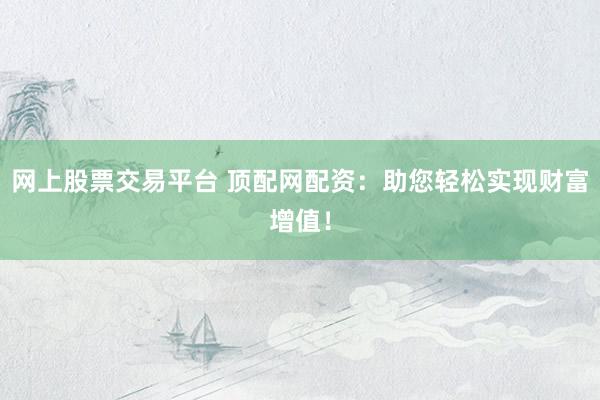网上股票交易平台 顶配网配资：助您轻松实现财富增值！