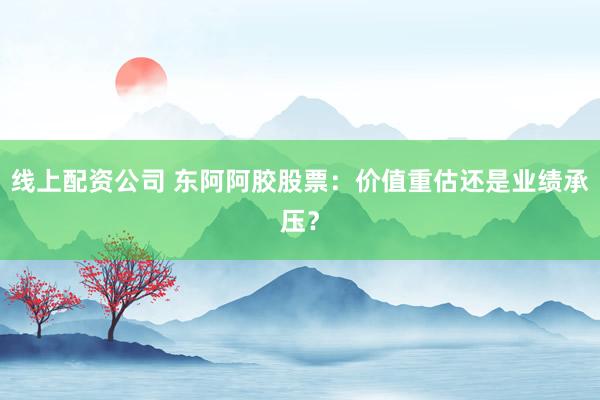 线上配资公司 东阿阿胶股票:价值重估还是业绩承压?