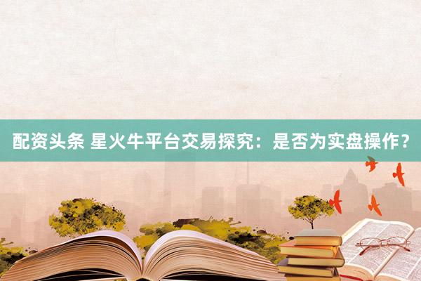 配资头条 星火牛平台交易探究：是否为实盘操作？