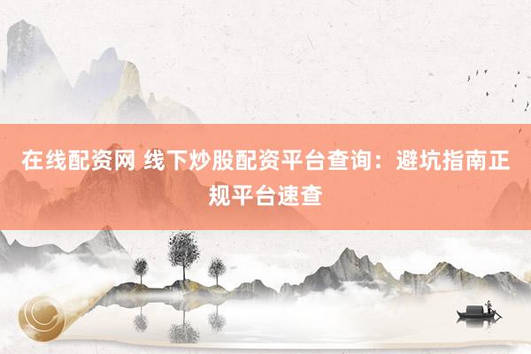 在线配资网 线下炒股配资平台查询：避坑指南正规平台速查