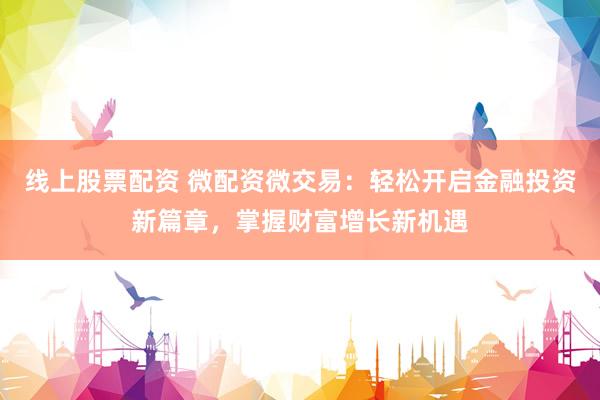 线上股票配资 微配资微交易：轻松开启金融投资新篇章，掌握财富增长新机遇