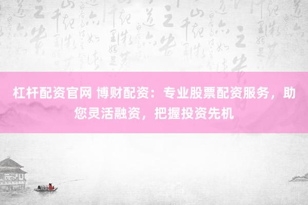 杠杆配资官网 博财配资：专业股票配资服务，助您灵活融资，把握投资先机