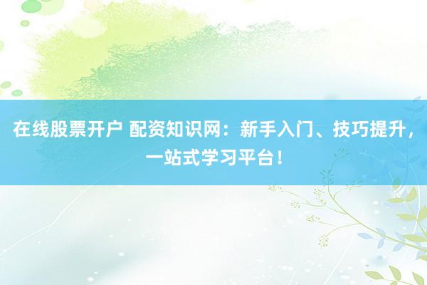 在线股票开户 配资知识网：新手入门、技巧提升，一站式学习平台！