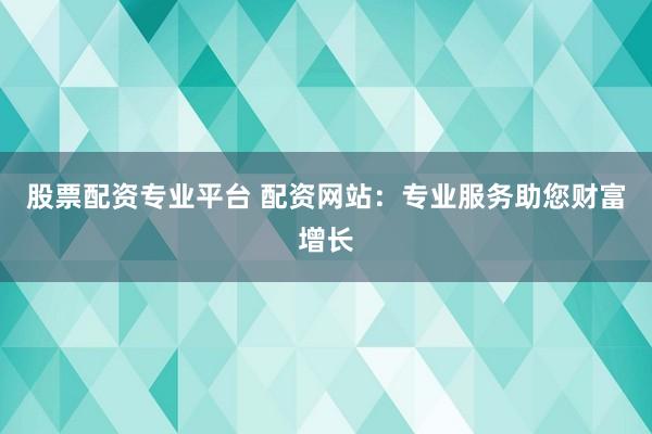 股票配资专业平台 配资网站：专业服务助您财富增长