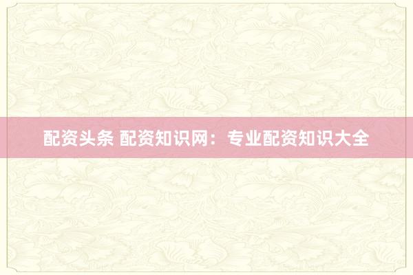配资头条 配资知识网：专业配资知识大全